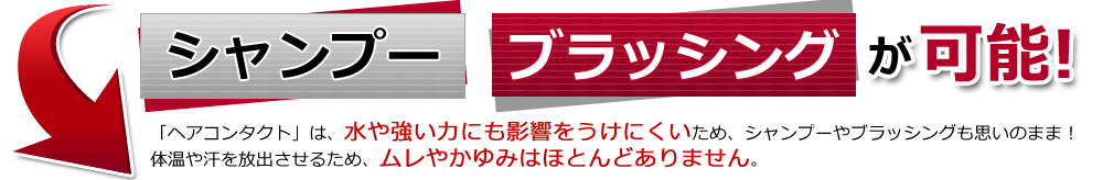 シャンプー ブラッシングが可能 「ヘアコンタクト」は、水や強い力にも影響をうけないため、シャンプーやブラッシングも思いのまま！体温や汗を放出させるため、ムレやかゆみはほとんどありません。